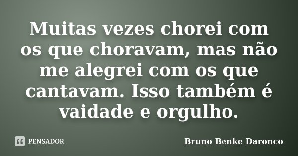 Muitas vezes chorei com os que choravam, mas não me alegrei com os que cantavam. Isso também é vaidade e orgulho.... Frase de Bruno Benke Daronco.