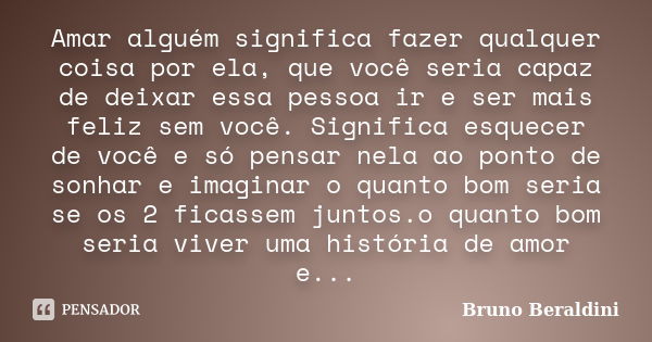 Amar alguém significa fazer qualquer coisa por ela, que você seria capaz de deixar essa pessoa ir e ser mais feliz sem você. Significa esquecer de você e só pen... Frase de Bruno Beraldini.