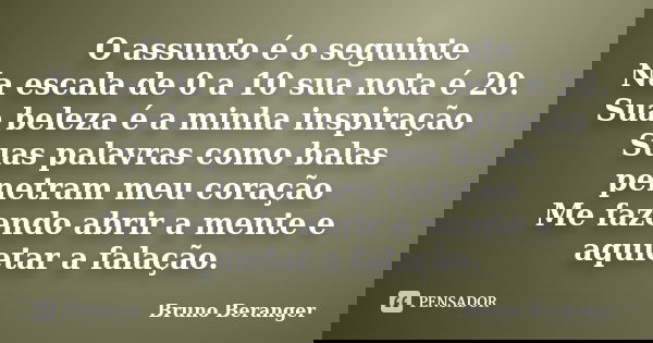 O assunto é o seguinte Na escala de 0 a 10 sua nota é 20. Sua beleza é a minha inspiração Suas palavras como balas penetram meu coração Me fazendo abrir a mente... Frase de Bruno Beranger.
