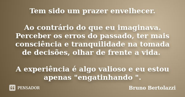 Tem sido um prazer envelhecer. Ao contrário do que eu imaginava. Perceber os erros do passado, ter mais consciência e tranquilidade na tomada de decisões, olhar... Frase de Bruno Bertolazzi.