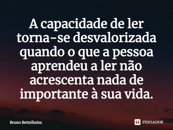 ⁠A capacidade de ler torna-se desvalorizada quando o que a pessoa aprendeu a ler não acrescenta nada de importante à sua vida.... Frase de Bruno Bettelheim.