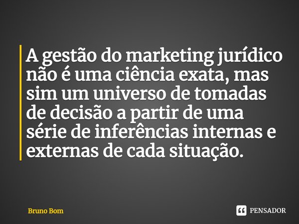 ⁠A gestão do marketing jurídico não é uma ciência exata, mas sim um universo de tomadas de decisão a partir de uma série de inferências internas e externas de c... Frase de Bruno Bom.