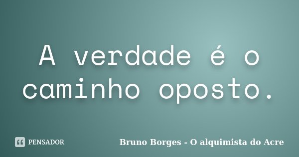 A verdade é o caminho oposto.... Frase de Bruno Borges - O alquimista do Acre.