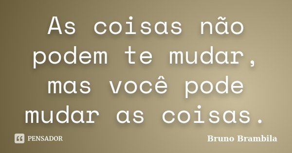 As coisas não podem te mudar, mas você pode mudar as coisas.... Frase de Bruno Brambila.