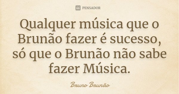 Qualquer música que o Brunão fazer é sucesso, só que o Brunão não sabe fazer Música.... Frase de Bruno Brunão.