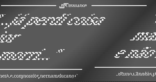 "...já perdi coisa maior e não morri..."... Frase de Bruno Candéas (poeta e compositor pernambucano).