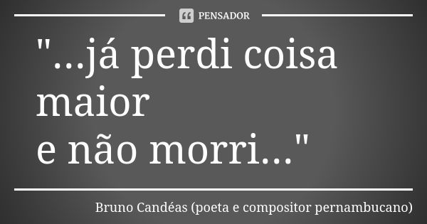 "...já perdi coisa maior e não morri..."... Frase de Bruno Candéas (poeta e compositor pernambucano).