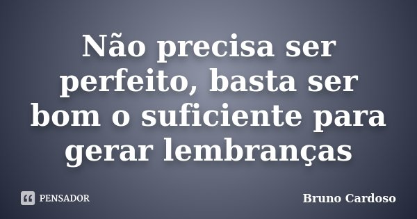 Não precisa ser perfeito, basta ser bom o suficiente para gerar lembranças... Frase de Bruno Cardoso.