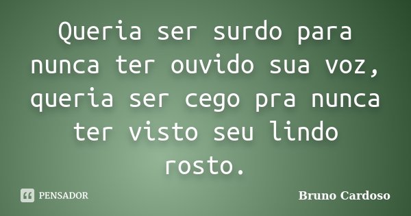 Queria ser surdo para nunca ter ouvido sua voz, queria ser cego pra nunca ter visto seu lindo rosto.... Frase de Bruno Cardoso.