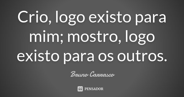Crio, logo existo para mim; mostro, logo existo para os outros.... Frase de Bruno Carrasco.