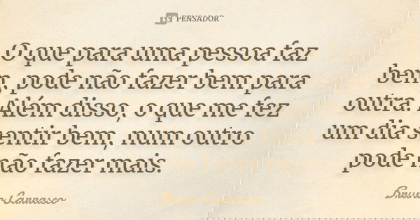 O que para uma pessoa faz bem, pode não fazer bem para outra. Além disso, o que me fez um dia sentir bem, num outro pode não fazer mais.... Frase de Bruno Carrasco.