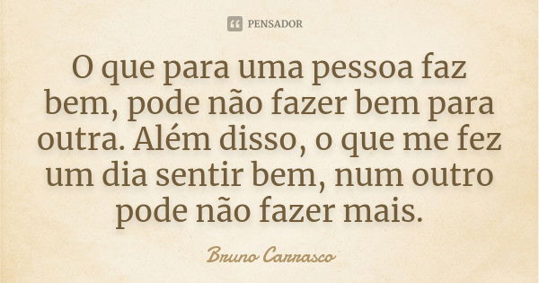 O que para uma pessoa faz bem, pode não fazer bem para outra. Além disso, o que me fez um dia sentir bem, num outro pode não fazer mais.... Frase de Bruno Carrasco.