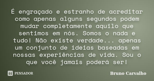 É engraçado e estranho de acreditar como apenas alguns segundos podem mudar completamente aquilo que sentimos em nós. Somos o nada e tudo! Não existe verdade...... Frase de Bruno Carvalho.