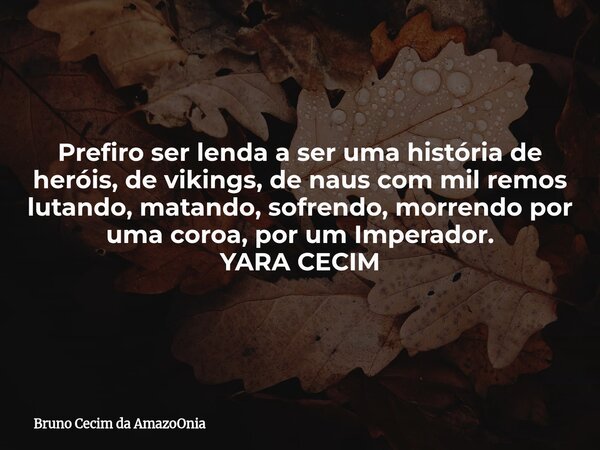 Prefiro ser lenda a ser uma história de heróis, de vikings, de naus com mil remos lutando, matando, sofrendo, morrendo por uma coroa, por um Imperador. YARA CEC... Frase de Bruno Cecim da AmazoOnia.