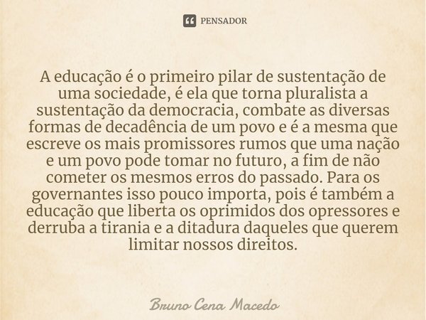 ⁠A educação é o primeiro pilar de sustentação de uma sociedade, é ela que torna pluralista a sustentação da democracia, combate as diversas formas de decadência... Frase de Bruno Cena Macedo.
