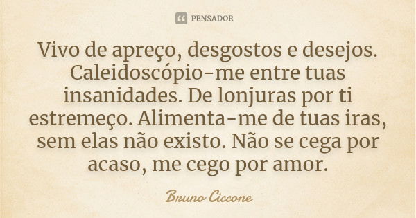 Vivo de apreço, desgostos e desejos. Caleidoscópio-me entre tuas insanidades. De lonjuras por ti estremeço. Alimenta-me de tuas iras, sem elas não existo. Não s... Frase de Bruno Ciccone.