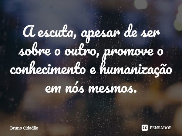 ⁠A escuta, apesar de ser sobre o outro, promove o conhecimento e humanização em nós mesmos.... Frase de Bruno Cidadão.