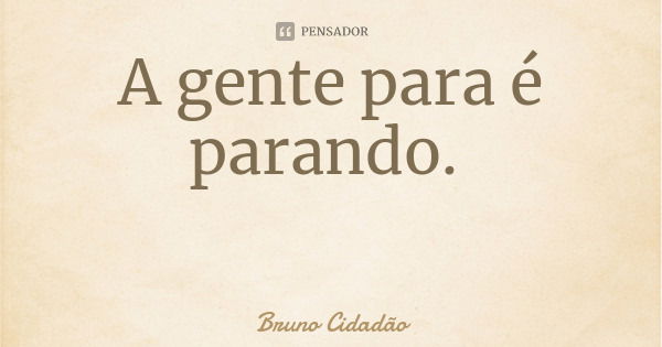 A gente para é parando.... Frase de Bruno Cidadão.