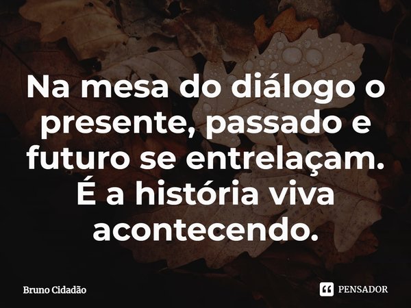 ⁠Na mesa do diálogo o presente, passado e futuro se entrelaçam. É a história viva acontecendo.... Frase de Bruno Cidadão.