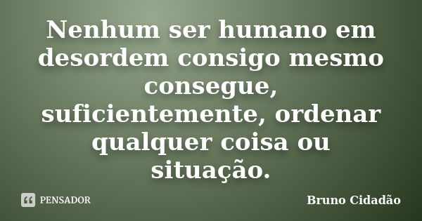Nenhum ser humano em desordem consigo mesmo consegue, suficientemente, ordenar qualquer coisa ou situação.... Frase de Bruno Cidadão.