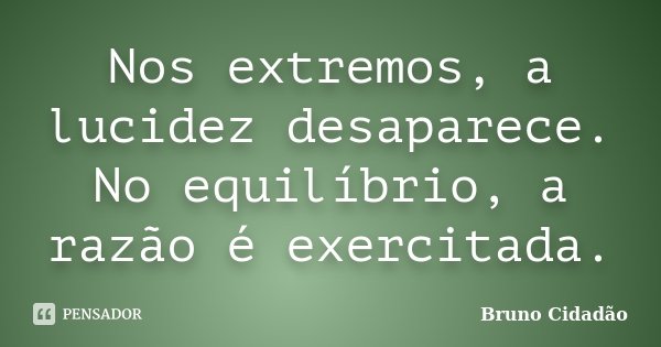 Nos extremos, a lucidez desaparece. No equilíbrio, a razão é exercitada.... Frase de Bruno Cidadão.