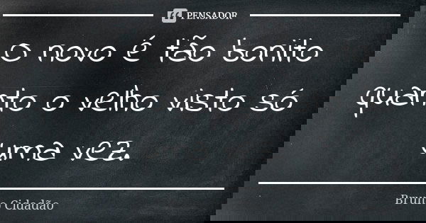 O novo é tão bonito quanto o velho visto só uma vez.... Frase de Bruno Cidadão.