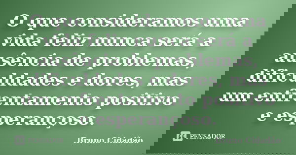 O que consideramos uma vida feliz nunca será a ausência de problemas, dificuldades e dores, mas um enfrentamento positivo e esperançoso.... Frase de Bruno Cidadão.