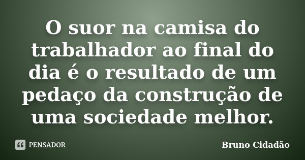 O suor na camisa do trabalhador ao final do dia é o resultado de um pedaço da construção de uma sociedade melhor.... Frase de Bruno Cidadão.
