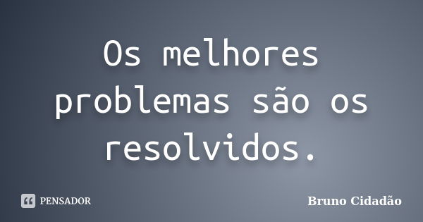 Os melhores problemas são os resolvidos.... Frase de Bruno Cidadão.