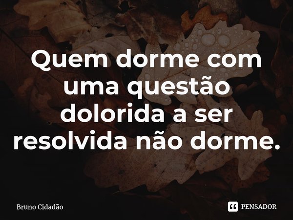 ⁠Quem dorme com uma questão dolorida a ser resolvida não dorme.... Frase de Bruno Cidadão.