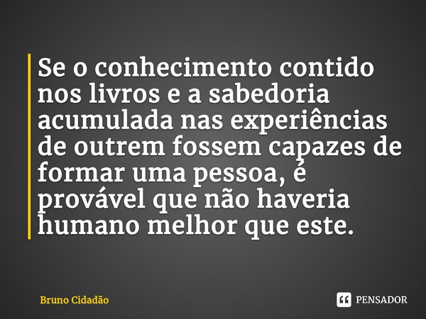 ⁠Se o conhecimento contido nos livros e a sabedoria acumulada nas experiências de outrem fossem capazes de formar uma pessoa, é provável que não haveria humano ... Frase de Bruno Cidadão.