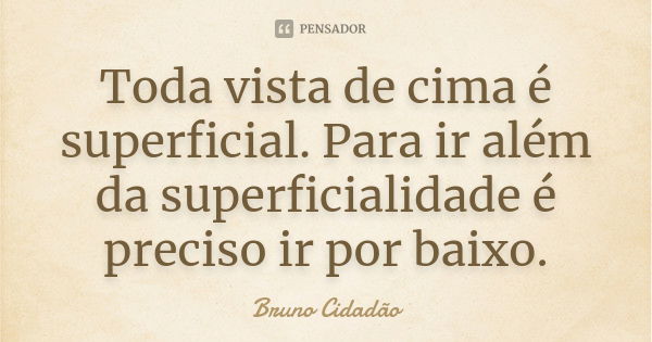 Toda vista de cima é superficial. Para ir além da superficialidade é preciso ir por baixo.... Frase de Bruno Cidadão.