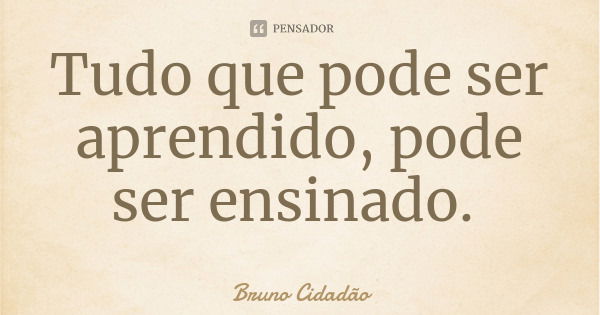 Tudo que pode ser aprendido, pode ser ensinado.... Frase de Bruno Cidadão.