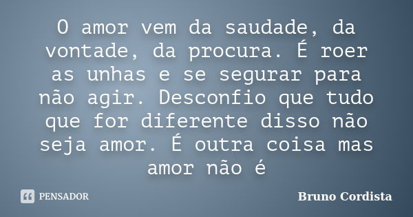 O amor vem da saudade, da vontade, da procura. É roer as unhas e se segurar para não agir. Desconfio que tudo que for diferente disso não seja amor. É outra coi... Frase de Bruno Cordista.