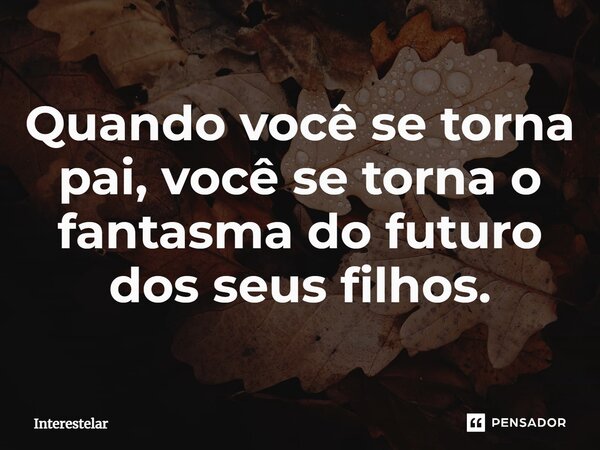 Quando você se torna pai, você se torna o fantasma do futuro dos seus filhos.... Frase de Interestelar.