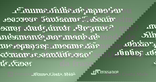 E numa folha de papel eu escrevo “euteamo”. Assim mesmo, tudo junto. Por que? Simplesmente por medo de deixar que espaços, mesmo tão bobos, destruam o sentido r... Frase de Bruno Costa Melo.