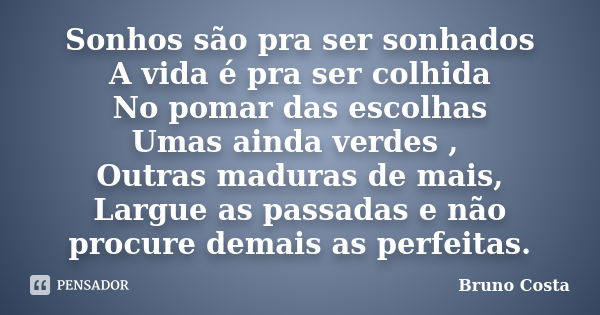 Sonhos são pra ser sonhados A vida é pra ser colhida No pomar das escolhas Umas ainda verdes , Outras maduras de mais, Largue as passadas e não procure demais a... Frase de Bruno Costa.