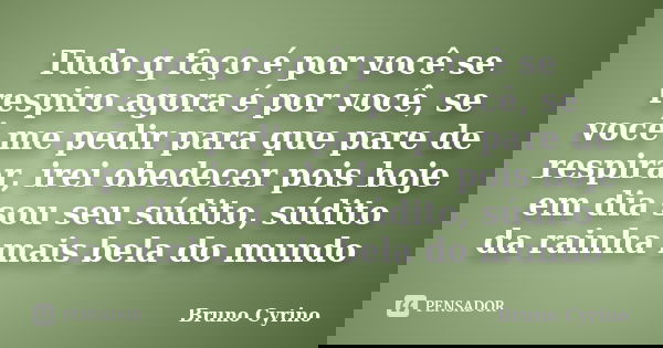 Tudo q faço é por você se respiro agora é por você, se você me pedir para que pare de respirar, irei obedecer pois hoje em dia sou seu súdito, súdito da rainha ... Frase de Bruno Cyrino.