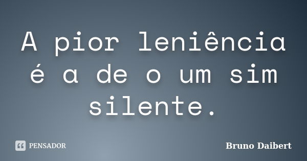 A pior leniência é a de o um sim silente.... Frase de Bruno Daibert.