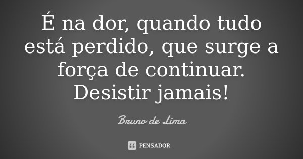 É na dor, quando tudo está perdido, que surge a força de continuar. Desistir jamais!... Frase de Bruno de Lima.