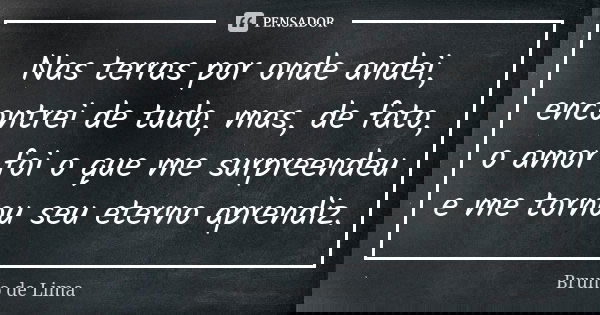 Nas terras por onde andei, encontrei de tudo, mas, de fato, o amor foi o que me surpreendeu e me tornou seu eterno aprendiz.... Frase de Bruno de Lima.