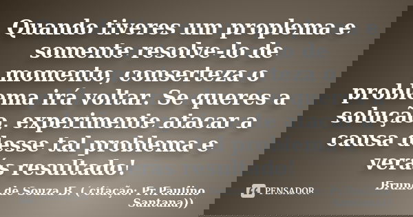 Quando tiveres um proplema e somente resolve-lo de momento, conserteza o problema irá voltar. Se queres a solução, experimente atacar a causa desse tal problema... Frase de Bruno de Souza B. ( citação: Pr.Paulino Santana)).