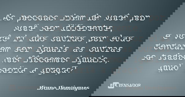 As pessoas riem de você por você ser diferente, e você ri das outras por elas tentarem ser iguais as outras se todos nós fôssemos iguais, qual seria a graça?... Frase de Bruno Domingues.