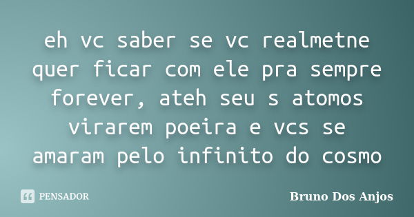 eh vc saber se vc realmetne quer ficar com ele pra sempre forever, ateh seu s atomos virarem poeira e vcs se amaram pelo infinito do cosmo... Frase de Bruno dos Anjos.