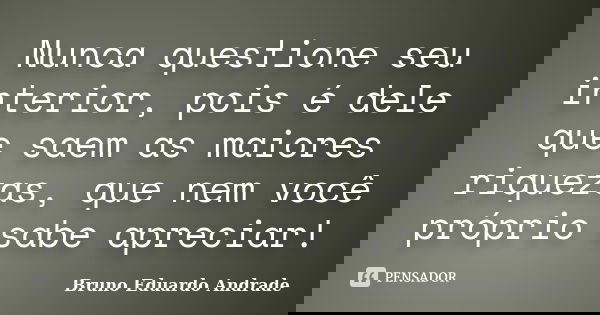 Nunca questione seu interior, pois é dele que saem as maiores riquezas, que nem você próprio sabe apreciar!... Frase de Bruno Eduardo Andrade.