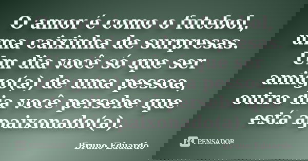 O amor é como o futebol, uma caixinha de surpresas. Um dia você só que ser amigo(a) de uma pessoa, outro dia você persebe que está apaixonado(a).... Frase de Bruno Eduardo.