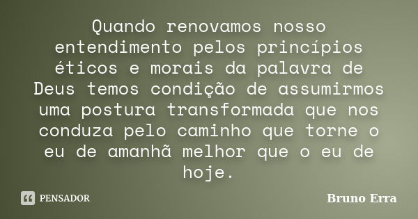 Quando renovamos nosso entendimento pelos princípios éticos e morais da palavra de Deus temos condição de assumirmos uma postura transformada que nos conduza pe... Frase de Bruno Erra.