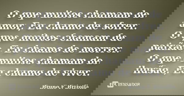 O que muitos chamam de amor, Eu chamo de sofrer. O que muitos chamam de paixão, Eu chamo de morrer. O que muitos chamam de ilusão, Eu chamo de viver.... Frase de Bruno F. Brizolla.