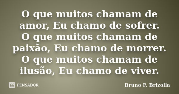 O que muitos chamam de amor, Eu chamo de sofrer. O que muitos chamam de paixão, Eu chamo de morrer. O que muitos chamam de ilusão, Eu chamo de viver.... Frase de Bruno F. Brizolla.