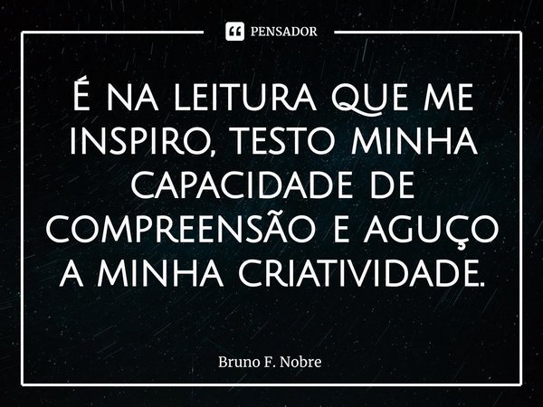 ⁠É na leitura que me inspiro, testo minha capacidade de compreensão e aguço a minha criatividade.... Frase de Bruno F. Nobre.